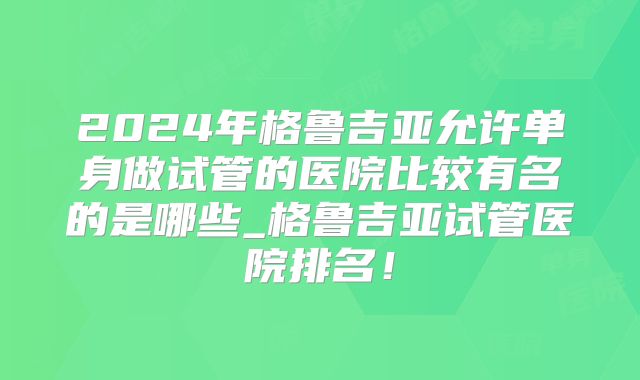 2024年格鲁吉亚允许单身做试管的医院比较有名的是哪些_格鲁吉亚试管医院排名！