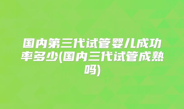 国内第三代试管婴儿成功率多少(国内三代试管成熟吗)