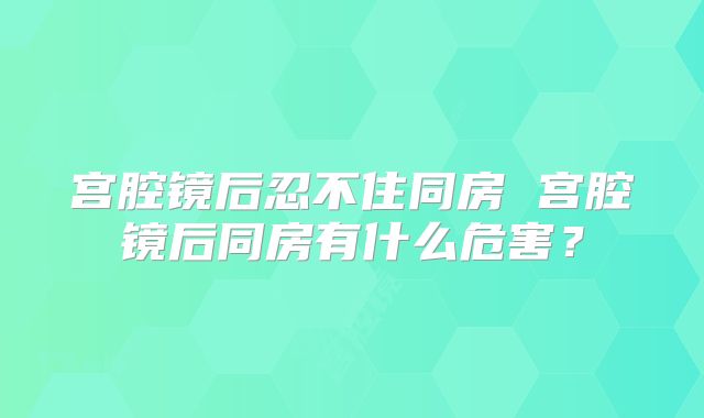 宫腔镜后忍不住同房 宫腔镜后同房有什么危害？