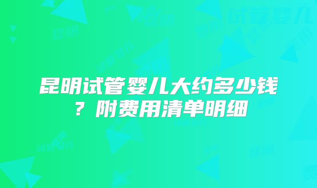 昆明试管婴儿大约多少钱？附费用清单明细