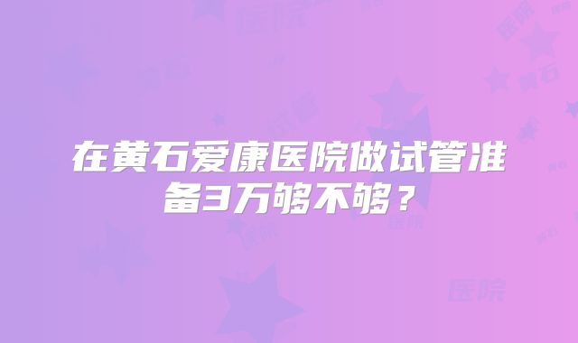 在黄石爱康医院做试管准备3万够不够?