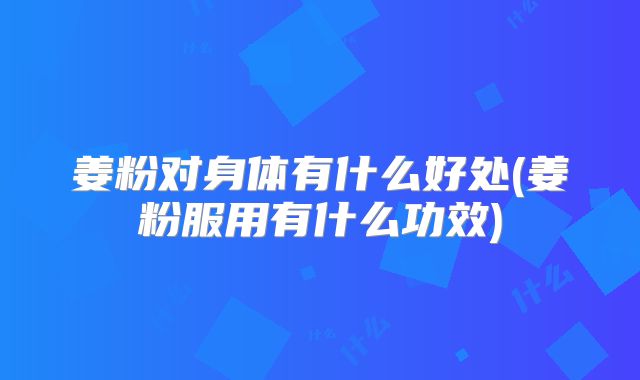 姜粉对身体有什么好处(姜粉服用有什么功效)
