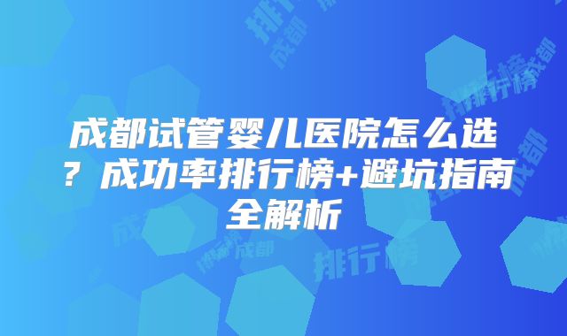 成都试管婴儿医院怎么选？成功率排行榜+避坑指南全解析