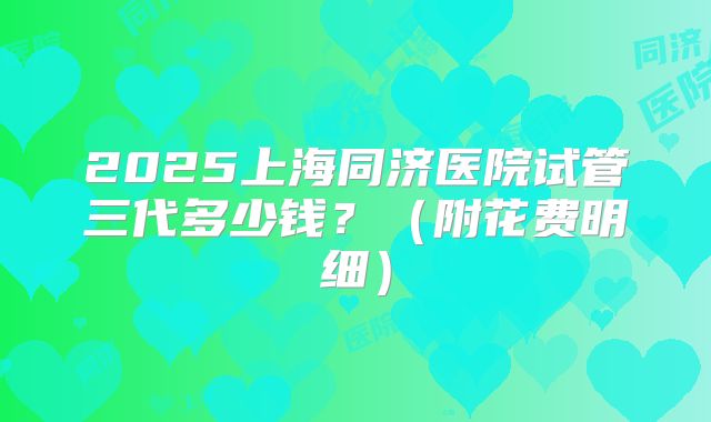 2025上海同济医院试管三代多少钱?(附花费明细)
