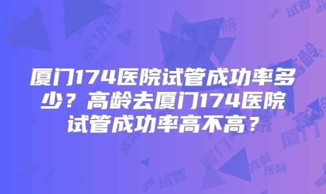 厦门174医院试管成功率多少?高龄去厦门174医院试管成功率高不高?
