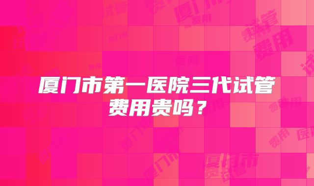 厦门市第一医院三代试管费用贵吗？