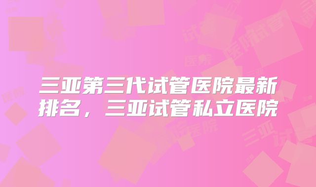 三亚第三代试管医院最新排名,三亚试管私立医院