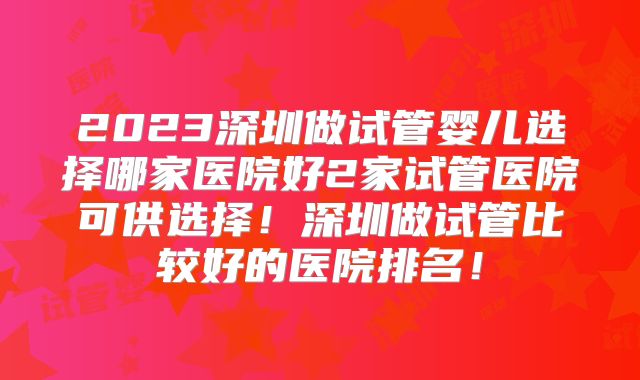 2023深圳做试管婴儿选择哪家医院好2家试管医院可供选择！深圳做试管比较好的医院排名！