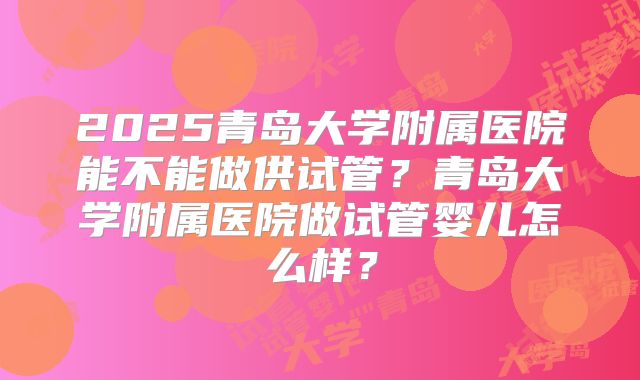 2025青岛大学附属医院能不能做供试管？青岛大学附属医院做试管婴儿怎么样？