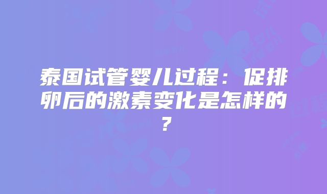 泰国试管婴儿过程：促排卵后的激素变化是怎样的？