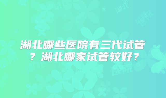 湖北哪些医院有三代试管？湖北哪家试管较好？
