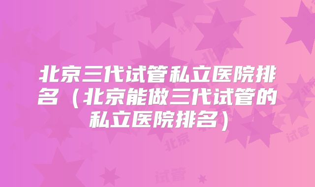 北京三代试管私立医院排名(北京能做三代试管的私立医院排名)