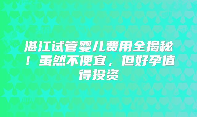 湛江试管婴儿费用全揭秘！虽然不便宜，但好孕值得投资