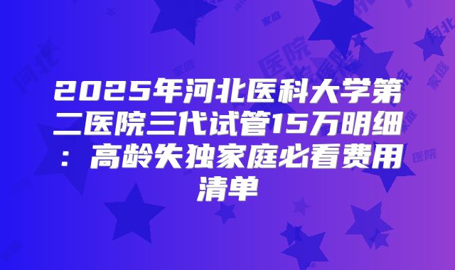 2025年河北医科大学第二医院三代试管15万明细：高龄失独家庭必看费用清单