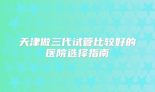 天津做三代试管比较好的医院选择指南