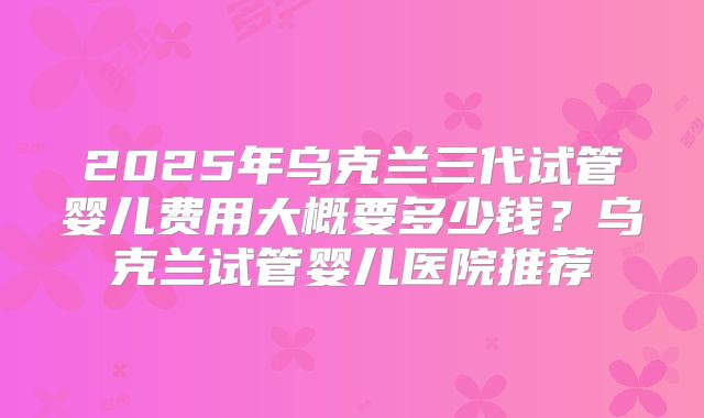 2025年乌克兰三代试管婴儿费用大概要多少钱？乌克兰试管婴儿医院推荐