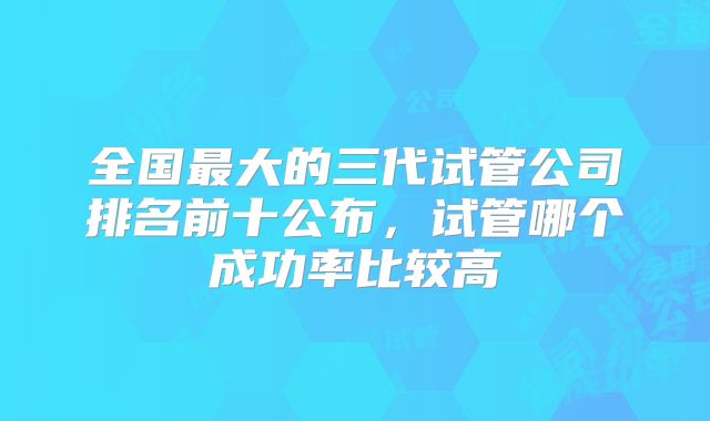 全国最大的三代试管公司排名前十公布,试管哪个成功率比较高