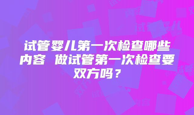 试管婴儿第一次检查哪些内容 做试管第一次检查要双方吗?