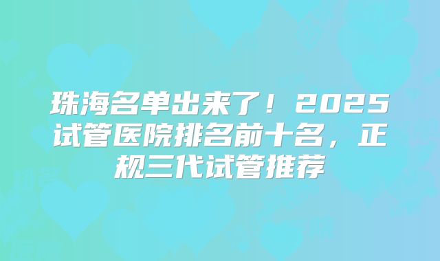 珠海名单出来了！2025试管医院排名前十名，正规三代试管推荐