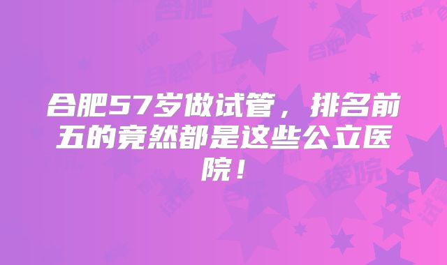 合肥57岁做试管，排名前五的竟然都是这些公立医院！