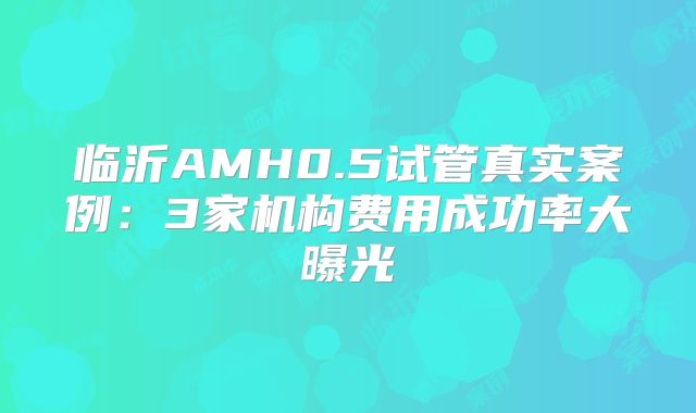 临沂AMH0.5试管真实案例：3家机构费用成功率大曝光