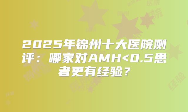 2025年锦州十大医院测评:哪家对AMH<0.5患者更有经验?