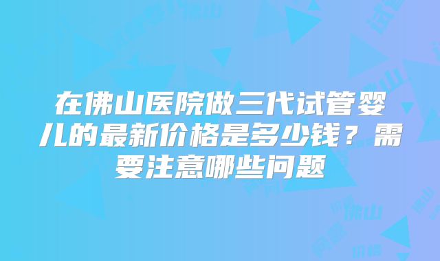 在佛山医院做三代试管婴儿的最新价格是多少钱？需要注意哪些问题