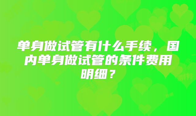 单身做试管有什么手续,国内单身做试管的条件费用明细?