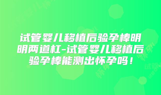 试管婴儿移植后验孕棒明明两道杠-试管婴儿移植后验孕棒能测出怀孕吗!