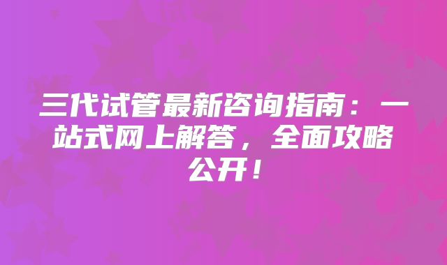 三代试管最新咨询指南:一站式网上解答,全面攻略公开!