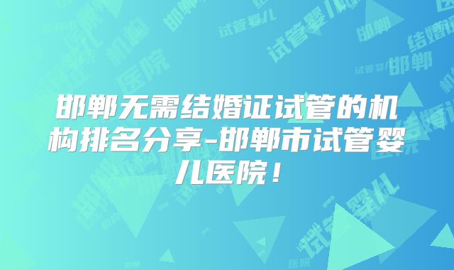 邯郸无需结婚证试管的机构排名分享-邯郸市试管婴儿医院！