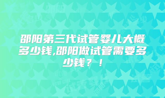 邵阳第三代试管婴儿大概多少钱,邵阳做试管需要多少钱？！