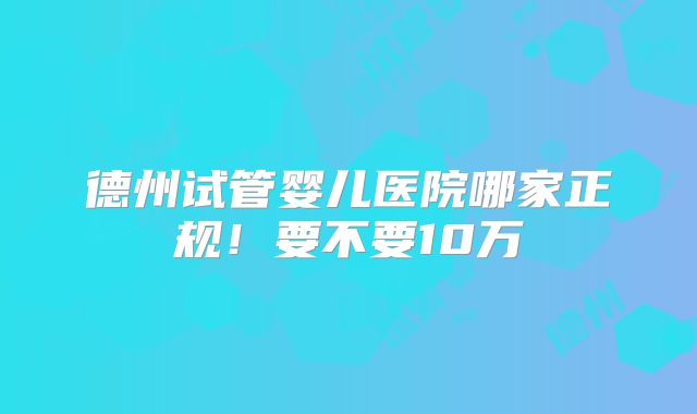 德州试管婴儿医院哪家正规！要不要10万