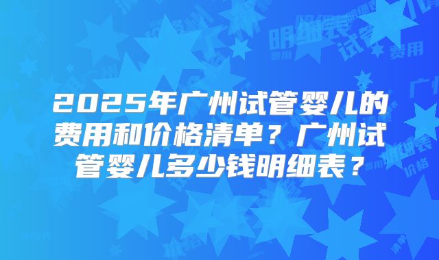 2025年广州试管婴儿的费用和价格清单?广州试管婴儿多少钱明细表?