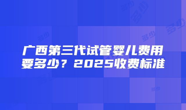 广西第三代试管婴儿费用要多少？2025收费标准