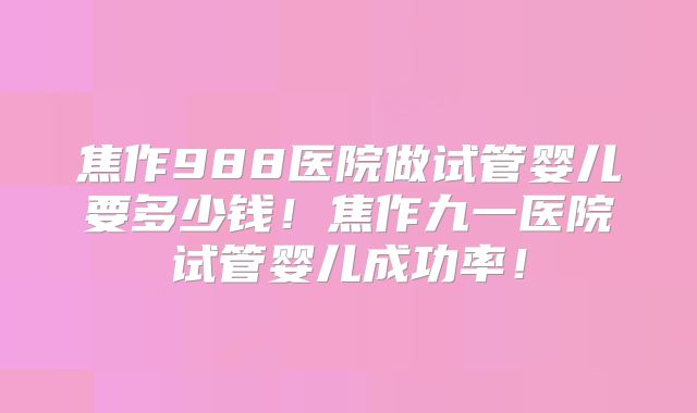 焦作988医院做试管婴儿要多少钱！焦作九一医院试管婴儿成功率！