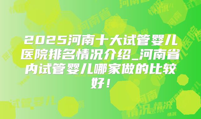 2025河南十大试管婴儿医院排名情况介绍_河南省内试管婴儿哪家做的比较好!