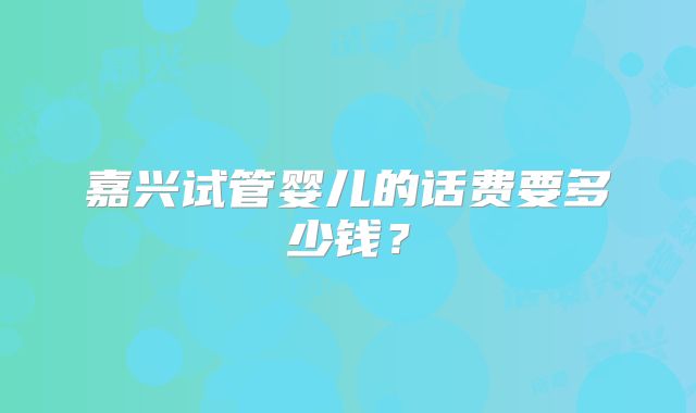 嘉兴试管婴儿的话费要多少钱?