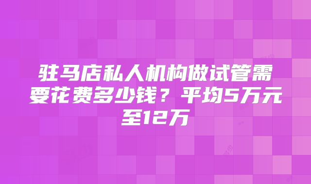 驻马店私人机构做试管需要花费多少钱？平均5万元至12万