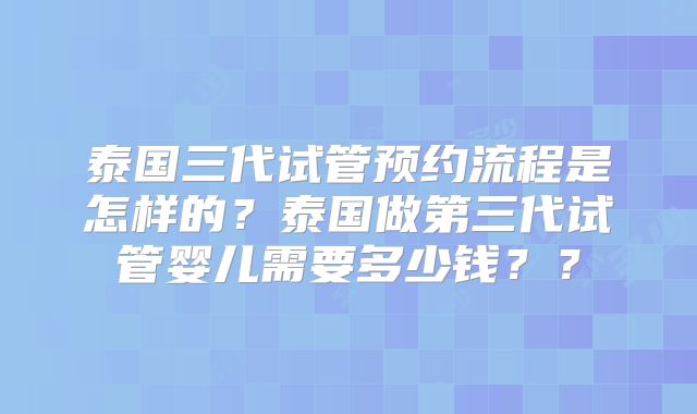 泰国三代试管预约流程是怎样的?泰国做第三代试管婴儿需要多少钱??