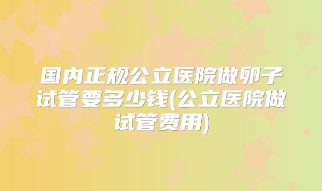 国内正规公立医院做卵子试管要多少钱(公立医院做试管费用)