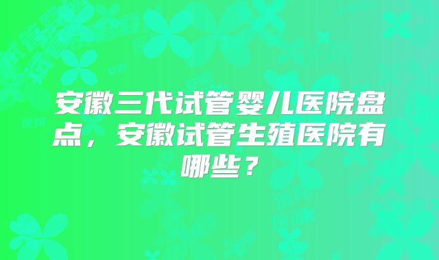 安徽三代试管婴儿医院盘点,安徽试管生殖医院有哪些?
