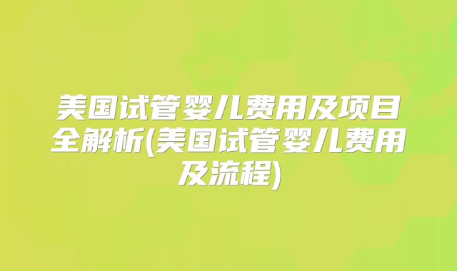 美国试管婴儿费用及项目全解析(美国试管婴儿费用及流程)