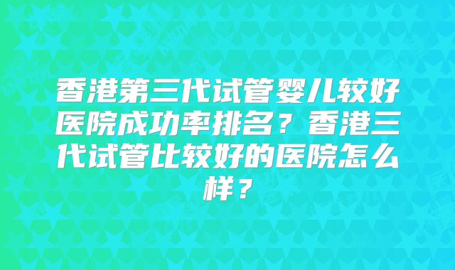 香港第三代试管婴儿较好医院成功率排名？香港三代试管比较好的医院怎么样？