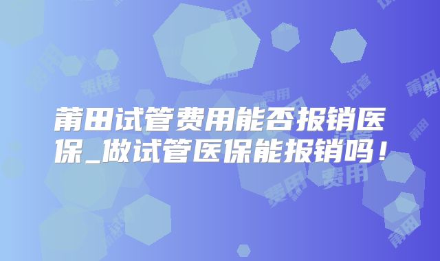 莆田试管费用能否报销医保_做试管医保能报销吗！