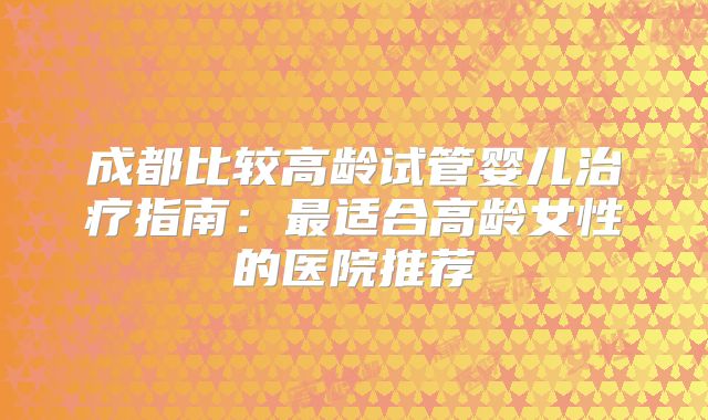 成都比较高龄试管婴儿治疗指南：最适合高龄女性的医院推荐