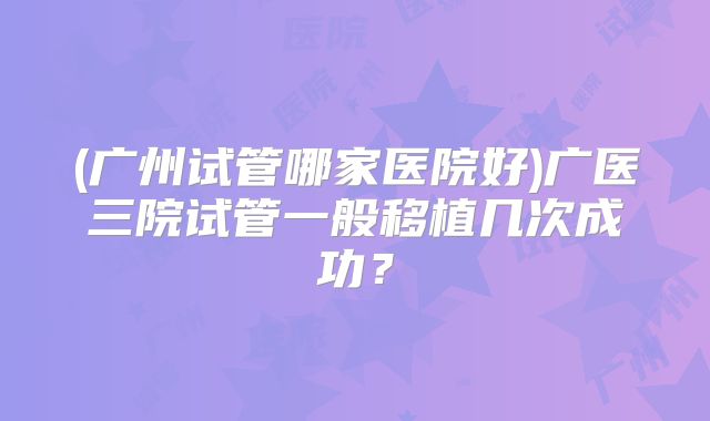 (广州试管哪家医院好)广医三院试管一般移植几次成功？