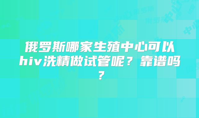 俄罗斯哪家生殖中心可以hiv洗精做试管呢?靠谱吗?