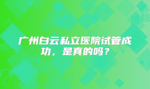 广州白云私立医院试管成功，是真的吗？