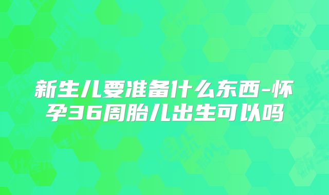 新生儿要准备什么东西-怀孕36周胎儿出生可以吗